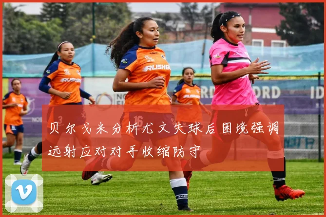 贝尔戈米分析尤文失球后困境强调远射应对对手收缩防守