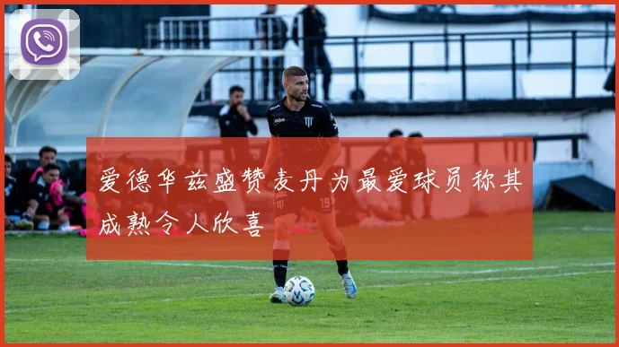 爱德华兹盛赞麦丹为最爱球员称其成熟令人欣喜