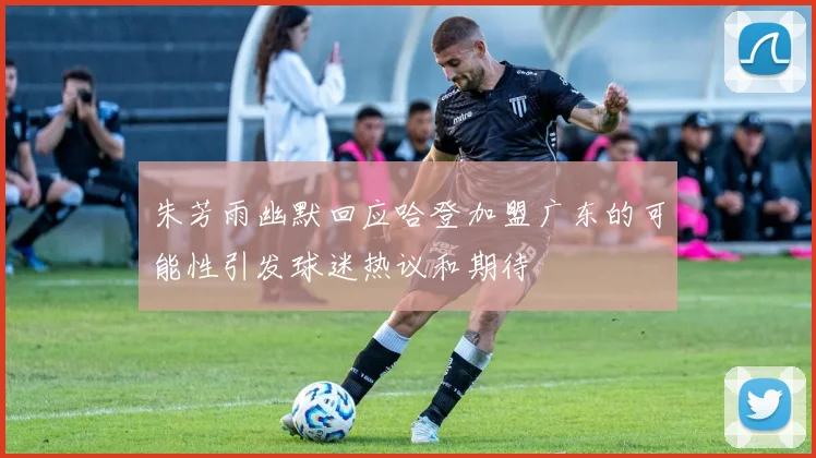 朱芳雨幽默回应哈登加盟广东的可能性引发球迷热议和期待