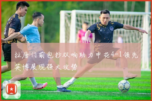 拉唐门前包抄双响助力申花4-1领先英博展现强大攻势