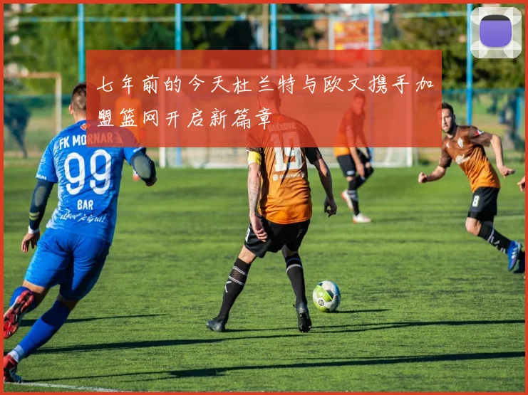 七年前的今天杜兰特与欧文携手加盟篮网开启新篇章