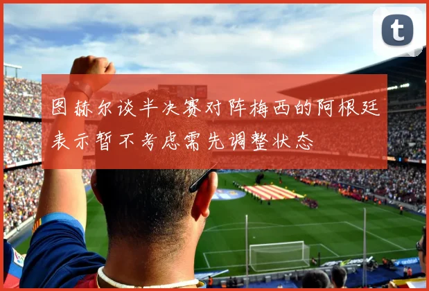 图赫尔谈半决赛对阵梅西的阿根廷表示暂不考虑需先调整状态