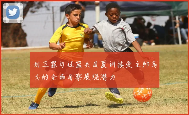 刘卫霖与辽篮共度夏训接受主帅乌戈的全面考察展现潜力