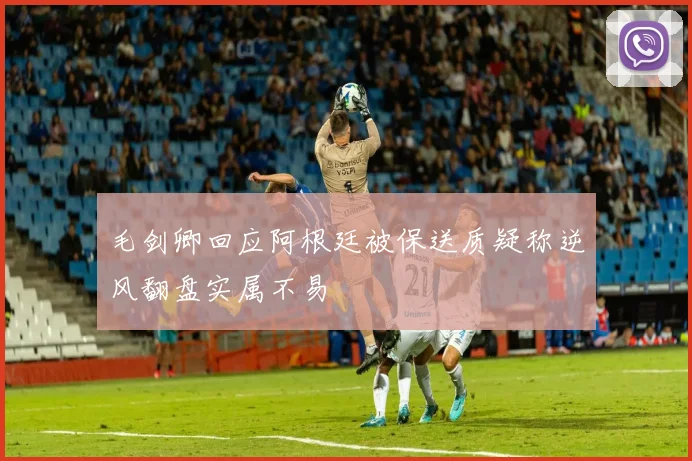 毛剑卿回应阿根廷被保送质疑称逆风翻盘实属不易