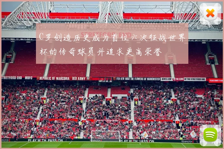 C罗创造历史成为首位六次征战世界杯的传奇球员并追求更高荣誉