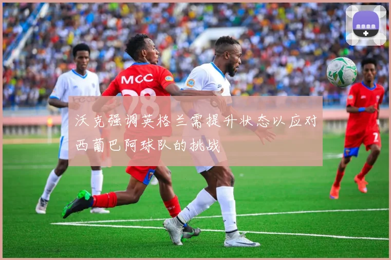 沃克强调英格兰需提升状态以应对西葡巴阿球队的挑战
