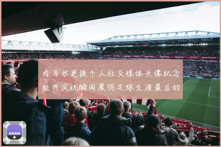 内马尔更换个人社交媒体头像纪念经典庆祝瞬间展现足球生涯最后的辉煌时刻