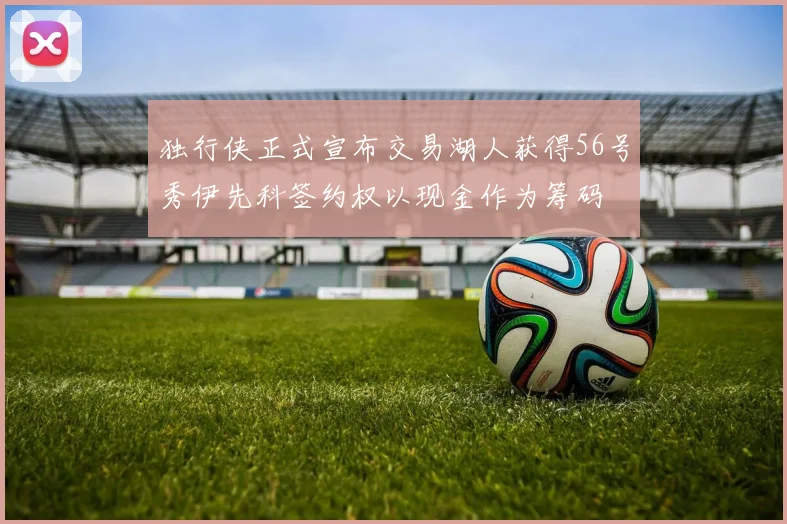 独行侠正式宣布交易湖人获得56号秀伊先科签约权以现金作为筹码