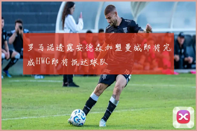 罗马诺透露安德森加盟曼城即将完成HWG即将抵达球队