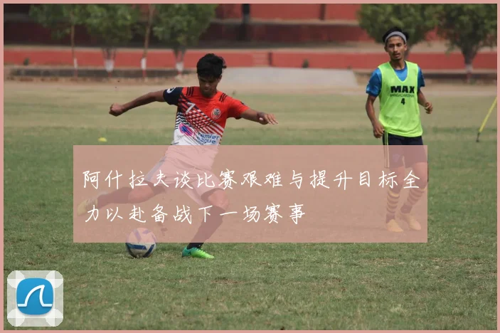 阿什拉夫谈比赛艰难与提升目标全力以赴备战下一场赛事