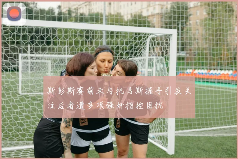 斯彭斯赛前未与托马斯握手引发关注后者遭多项强奸指控困扰