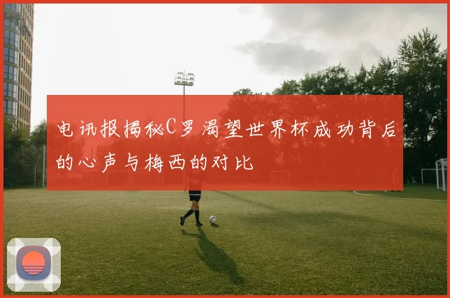 电讯报揭秘C罗渴望世界杯成功背后的心声与梅西的对比