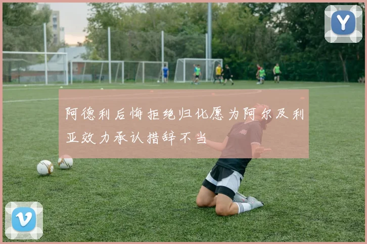 阿德利后悔拒绝归化愿为阿尔及利亚效力承认措辞不当