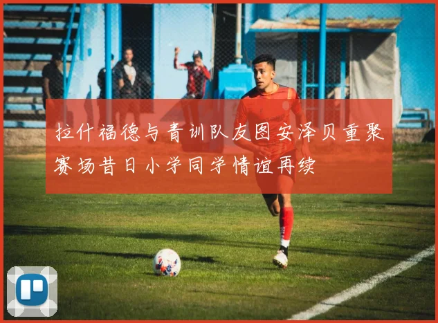 拉什福德与青训队友图安泽贝重聚赛场昔日小学同学情谊再续