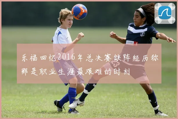 乐福回忆2016年总决赛缺阵经历称那是职业生涯最艰难的时刻