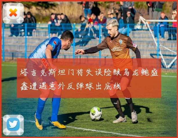 塔吉克斯坦门将失误险酿乌龙鲍盛鑫遭遇意外反弹球出底线