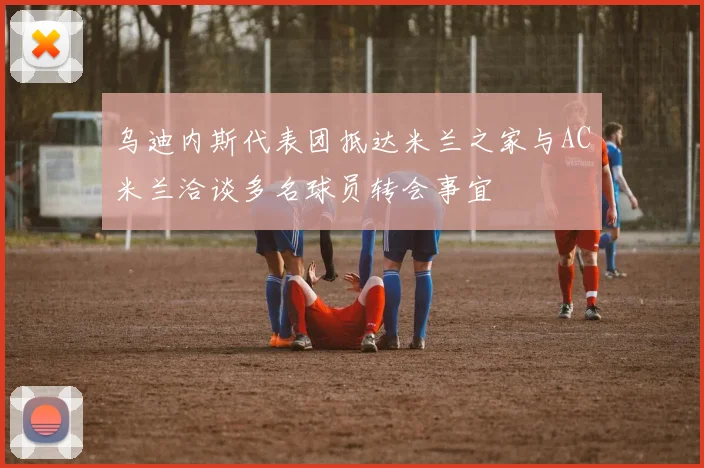 乌迪内斯代表团抵达米兰之家与AC米兰洽谈多名球员转会事宜