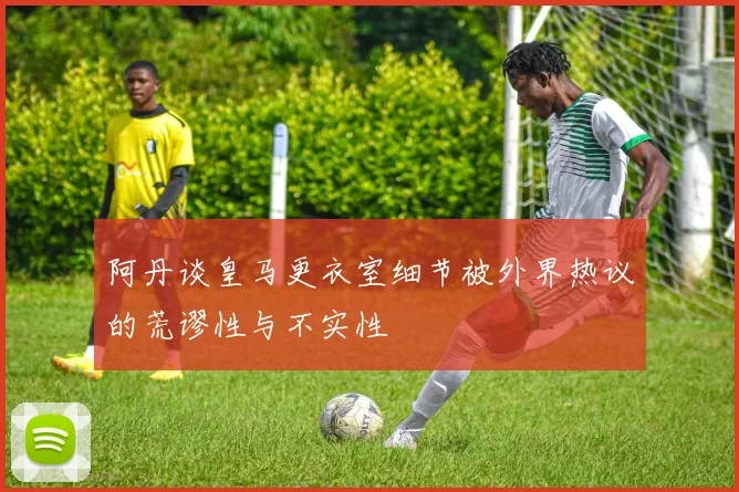 阿丹谈皇马更衣室细节被外界热议的荒谬性与不实性