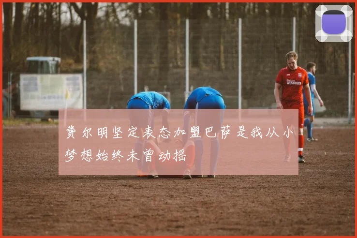 费尔明坚定表态加盟巴萨是我从小梦想始终未曾动摇